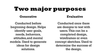 Two major purposes 
Generative 
Conducted before 
beginning design. Helps 
identify user goals, 
needs, behaviors, 
attitudes,and mental 
models. Used to generate 
ideas for design 
solutions. 
Evaluative 
Conducted once there 
are designs to test with 
users. This can be a 
completed design, 
wireframes or even 
concept sketches. Used to 
determine the success of 
the design. 
 