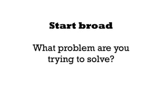 Start broad 
! 
What problem are you 
trying to solve? 
 