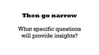 Then go narrow 
! 
What specific questions 
will provide insights? 
 