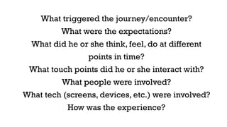 What triggered the journey/encounter? 
What were the expectations? 
What did he or she think, feel, do at different 
points in time? 
What touch points did he or she interact with? 
What people were involved? 
What tech (screens, devices, etc.) were involved? 
How was the experience? 
 