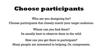 Choose participants 
Who are you designing for? 
Choose participants that closely match your target audience. 
Where can you find them? 
Its usually best to observe them in the wild. 
How can you get them to participate? 
Many people are interested in helping. Or, compensate. 
 