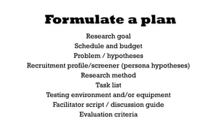 Formulate a plan 
Research goal 
Schedule and budget 
Problem / hypotheses 
Recruitment profile/screener (persona hypotheses) 
Research method 
Task list 
Testing environment and/or equipment 
Facilitator script / discussion guide 
Evaluation criteria 
 