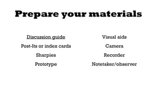 Prepare your materials 
Discussion guide 
Post-Its or index cards 
Sharpies 
Prototype 
Visual aids 
Camera 
Recorder 
Notetaker/observer 
 