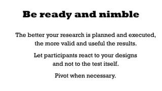 Be ready and nimble 
The better your research is planned and executed, 
the more valid and useful the results. 
Let participants react to your designs 
and not to the test itself. 
Pivot when necessary. 
 