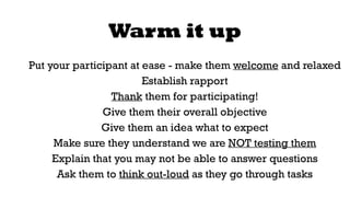 Warm it up 
Put your participant at ease - make them welcome and relaxed 
Establish rapport 
Thank them for participating! 
Give them their overall objective 
Give them an idea what to expect 
Make sure they understand we are NOT testing them 
Explain that you may not be able to answer questions 
Ask them to think out-loud as they go through tasks 
 