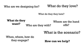 Who are we designing for? 
What do they 
want? 
What do they love? 
What do they they hate? 
Who are they with? 
When, where, how do 
they engage? 
Where are the hand 
offs? 
What is the scenario? 
How can we help? 
 