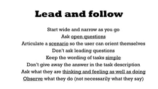 Lead and follow 
Start wide and narrow as you go 
Ask open questions 
Articulate a scenario so the user can orient themselves 
Don’t ask leading questions 
Keep the wording of tasks simple 
Don’t give away the answer in the task description 
Ask what they are thinking and feeling as well as doing 
Observe what they do (not necessarily what they say) 
 