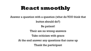 React smoothly 
Answer a question with a question (what do YOU think that 
button should do?) 
Be patient! 
Their are no wrong answers 
Take criticism with grace 
At the end answer any questions that came up 
Thank the participant 
 
