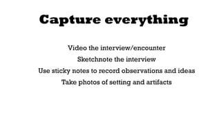Capture everything 
Video the interview/encounter 
Sketchnote the interview 
Use sticky notes to record observations and ideas 
Take photos of setting and artifacts 
 