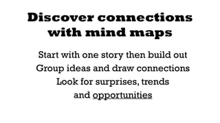 Discover connections 
with mind maps 
Start with one story then build out 
Group ideas and draw connections 
Look for surprises, trends 
and opportunities 
 