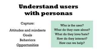 Understand users 
with personas 
Capture: 
Attitudes and mindsets 
Goals 
Behaviors 
Opportunities 
Who is the user? 
What do they care about? 
What do they love/hate? 
How do they interact? 
How can we help? 
 