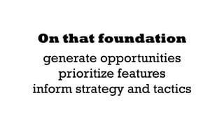 On that foundation 
generate opportunities 
prioritize features 
inform strategy and tactics 
 