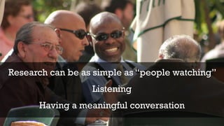 Research can be as simple as “people watching” 
Listening 
Having a meaningful conversation 
 