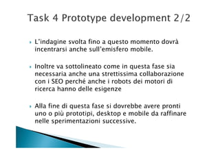 L’indagine svolta fino a questo momento dovrà
incentrarsi anche sull’emisfero mobile.

Inoltre va sottolineato come in questa fase sia
necessaria anche una strettissima collaborazione
con i SEO perché anche i robots dei motori di
ricerca hanno delle esigenze

Alla fine di questa fase si dovrebbe avere pronti
uno o più prototipi, desktop e mobile da raffinare
nelle sperimentazioni successive.
 