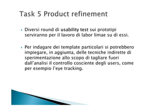 Diversi round di usability test sui prototipi
serviranno per il lavoro di labor limae su di essi.

Per indagare dei template particolari si potrebbero
impiegare, in aggiunta, delle tecniche indirette di
sperimentazione allo scopo di tagliare fuori
dall’analisi il controllo cosciente degli users, come
per esempio l’eye tracking.
 