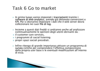 In primo luogo vanno impostati i tracciamenti tramite i
software di web analytics avendo già delineato conversioni e
                 analytics,
KPI. Poi si dovranno impostare i dati che il web server dovrà
collezionare nei suoi file di log
                              log.

Insieme a questi dati freddi si andranno anche ad analizzare
continuativamente le opinioni degli utenti derivanti da :
il customer care services,
i programmi di social listening
propri spazi sociali presidiati.

Infine ritengo di grande importanza attivare un programma di
survey cicliche per comprendere l’effettiva composizione
della propria user base e le eventuali modificazioni all’interno
di essa.
 