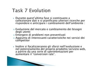 Durante quest’ultima fase si continuano a
collezionare dati e si pianificano ulteriori ricerche per
rispondere e anticipare i cambiamenti dell’ambiente :

Evoluzione del mercato e cambiamento dei bisogni
degli utenti
Emergere di problemi non preventivati
Aggiunta di interessanti caratteristiche nei servizi dei
competitor

Inoltre si focalizzeranno gli sforzi nell’evoluzione e
nel potenziamento del proprio prodotto/servizio web,
a partire da una serie di sperimentazioni per
aumentare il “conversion rate”.
 