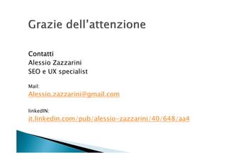 Contatti
Alessio Zazzarini
SEO e UX specialist

Mail:
Alessio.zazzarini@gmail.com

linkedIN:
it.linkedin.com/pub/alessio-zazzarini/40/648/aa4
 