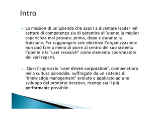 La mission di un’azienda che aspiri a diventare leader nel
settore di competenza sia di garantire all’utente la miglior
esperienza mai provata: prima, dopo e durante la
fruizione. Per raggiungere tale obiettivo l’organizzazione
non può fare a meno di porre al centro del suo sistema
l’utente e la “user research” come elemento coordinatore
dei vari reparti.

 Quest’approccio “user driven corporation compenetrato
                   user        corporation”,
nella cultura aziendale, suffragato da un sistema di
“knowledge management” evoluto e applicato ad uno
sviluppo del prodotto iterativo, ritengo sia il più
                                              l
performante possibile.
 