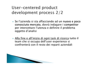 Se l’azienda si sta affacciando ad un nuovo e poco
conosciuto mercato dovrà indagare i competitor
            mercato,
per intercettare l’utenza e definire il problema
oggetto d’analisi

Alla fine e all’inizio di ogni task di ricerca tutto il
team che si occupa dell’user experience si
confronterà con il resto dei reparti aziendali
 