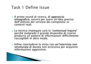 Il primo round di ricerca, di approccio
etnografico,
etnografico servirà per avere un’idea precisa
dell’utilizzo del servizio dei competitor in
contesti reali.

La tecnica impiegata sarà la “contextual inquiry
                              contextual inquiry”
perché malgrado il grande dispendio di risorse
produrrà un pattern di informazioni difficilmente
raccoglibili in altro modo.

Infine concluderei la visita con un’intervista non
strutturata di durata non eccessiva per acquisire
informazioni aggiuntive.
 