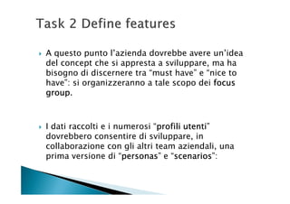 A questo punto l’azienda dovrebbe avere un’idea
del concept che si appresta a sviluppare, ma ha
bisogno di discernere tra “must have” e “nice to
have”: si organizzeranno a tale scopo dei focus
group.
group



I dati raccolti e i numerosi “profili utenti
                              profili utenti”
dovrebbero consentire di sviluppare, in
collaborazione con gli altri team aziendali, una
prima versione di “personas e “scenarios
                      personas”
                      personas    scenarios”:
                                  scenarios
 