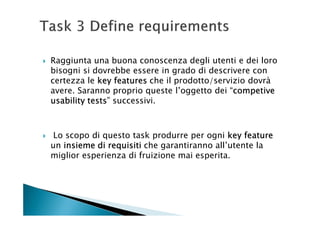 Raggiunta una buona conoscenza degli utenti e dei loro
bisogni si dovrebbe essere in grado di descrivere con
certezza le key features che il prodotto/servizio dovrà
avere. Saranno proprio queste l’oggetto dei “competive
                                              competive
usability tests successivi.
          tests”



 Lo scopo di questo task produrre per ogni key feature
un insieme di requisiti che garantiranno all’utente la
miglior esperienza di fruizione mai esperita.
 