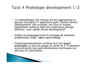La metodologia che ritengo sia più appropriata in
questo momento è l’approccio agile “feature driven
development” che essendo, nel caso in esame,
totalmente immersa nell’user experience design,
definirei “user needs driven development”.

Inoltre accompagneranno lo sviluppo di template
problematici degli “open card sorting .
                    open      sorting”

Contemporaneamente continui test con paper
prototypes su piccoli gruppi di utenti di 2-4 elementi
assicureranno una sperimentazione continuata sui
percorsi di interazione.
 