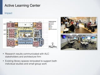 Active Learning Center
Impact
• Research results communicated with ALC
stakeholders and architecture ﬁrm
• Existing library spaces renovated to support both
individual studies and small group work
 