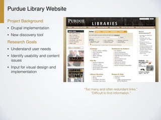 Purdue Library Website
Project Background
• Drupal implementation
• New discovery tool
Research Goals
• Understand user needs
• Identify usability and content
issues
• Input for visual design and
implementation
“Too many and often redundant links.”
“Difﬁcult to ﬁnd information.”
 
