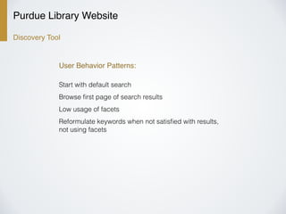 Purdue Library Website
Discovery Tool
User Behavior Patterns:
Start with default search
Browse ﬁrst page of search results
Low usage of facets
Reformulate keywords when not satisﬁed with results,
not using facets
 
