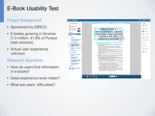 E-Book Usability Test
Project Background
• Sponsored by EBSCO
• E-books growing in libraries
(1.5 million, 41.9% of Purdue
total volumes)
• Actual user experience
unknown
Research Questions
• How do users ﬁnd information
in e-books?
• Does experience level matter?
• What are users’ difﬁculties?
 