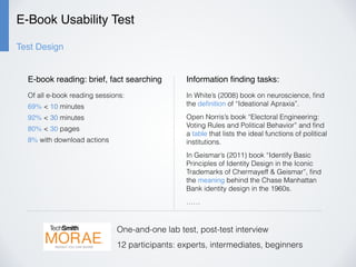 E-Book Usability Test
Test Design
Of all e-book reading sessions:
69% < 10 minutes
92% < 30 minutes
80% < 30 pages
8% with download actions
E-book reading: brief, fact searching Information ﬁnding tasks:
In White’s (2008) book on neuroscience, ﬁnd
the deﬁnition of “Ideational Apraxia”.
Open Norris’s book “Electoral Engineering:
Voting Rules and Political Behavior” and ﬁnd
a table that lists the ideal functions of political
institutions.
In Geismar’s (2011) book “Identify Basic
Principles of Identity Design in the Iconic
Trademarks of Chermayeff & Geismar”, ﬁnd
the meaning behind the Chase Manhattan
Bank identity design in the 1960s.
……
One-and-one lab test, post-test interview
12 participants: experts, intermediates, beginners
 