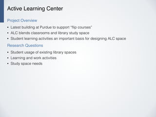 Active Learning Center
Project Overview
• Latest building at Purdue to support “ﬂip courses”
• ALC blends classrooms and library study space
• Student learning activities an important basis for designing ALC space
Research Questions
• Student usage of existing library spaces
• Learning and work activities
• Study space needs
 