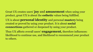 Great UX creates users’ joy and amusement when using your
product, great UX is about the esthetic values being fulfilled.
UX is about personal identity and personal mastery being
created or proved by using your product. It is about social
connections gathered or deepened by using your product.
Thus UX affects overall users’ engagement, therefore influences:
likelihood to continue use, and likelihood to recommend your product
to others.
 
