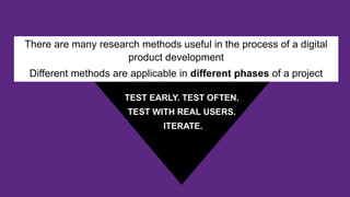 There are many research methods useful in the process of a digital
product development
Different methods are applicable in different phases of a project
TEST EARLY. TEST OFTEN.
TEST WITH REAL USERS.
ITERATE.
 