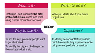 What is it?
Technique used to identify the most
problematic issue users face when
using current products or services
While you ideate about your future
project idea
When to do it?
Why to use it? Objectives?
To find the key „problem“ people want
to get eliminated
To identify the biggest challenges on
the market / industry, etc.
To identify semi-quantitatively users’
painful moments they experience while
using current products or services
RECAP
 
