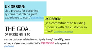 THE GOAL
OF UX DESIGN IS TO
improve customer satisfaction and loyalty through the utility, ease
of use, and pleasure provided in the interaction with a product
(UserTesting)
UX DESIGN:
„is a process for designing
systems that offer a great
experience to users“(Justin Mifsud)
UX DESIGN:
„is a commitment to building
products with the customer in
mind“ (Marieke McCloskey)
 