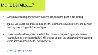 • Generally speaking, the different screens are sketched prior to the testing.
• Typical use cases are then created and the users are requested to try and perform
them by interacting with the prototype.
• Based on where they press or select, the „human computer“ (typically person
responsible for interaction design) will change or alter the prototype by introducing
whole screens according to users behavior
MORE DETAILS…..?
Usibility testing video
 