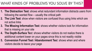 WHAT KINDS OF PROBLEMS YOU SOLVE BY THIS?
1. The Distraction Test: shows what redundant information distracts users from
following the wanted flow – usually the critical path
2. The Link Test: show when visitors are confused thus using links which are
not active links
3. The Missing Information Test: shows whether visitors look for information
that is missing on your site
4. The Depth-Surface Test: shows whether visitors do not realize there is
additional content lower on your pages since this is not readily visible
5. Conversion Funnel Test / Abandonment Test: shows when and where
visitors decide to leave your page
 