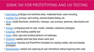 SOME SW FOR PROTOTYPING AND UX TESTING
• UserTesting: prototype and wireframe tests, moderated tests, users recruiting,
• Usability Tool: surveys, card sorting, scenario-based testing, etc.
• Axure: create flowcharts, wireframes, mockups, user journeys, personas, idea boards and
more
• InVision: prototyping tools for web, mobile, clickable, interactive prototypes
• CrazyEgg: click tracking usability tool
• Hotjar: clicks, taps and scrolling behavior via heatmaps
• Clickheat: usability tools that track where users click
• Keynotopia: Keynote and PowerPoint templates for creating mobile, web and desktop
prototypes
• HeapAnalytics: analytic tool capturing all user interactions without requiring extra code
 