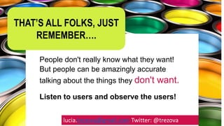 People don't really know what they want!
But people can be amazingly accurate
talking about the things they don't want.
Listen to users and observe the users!
lucia.trezova@gmail.com Twitter: @trezova
THAT’S ALL FOLKS, JUST
REMEMBER….
 