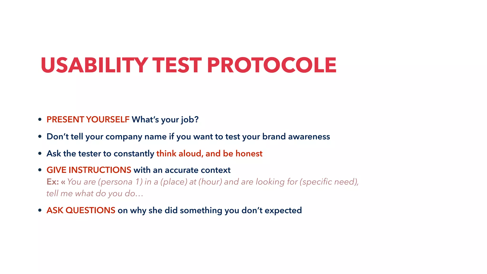 • PRESENT YOURSELF What’s your job?
• Don’t tell your company name if you want to test your brand awareness
• Ask the tester to constantly think aloud, and be honest
• GIVE INSTRUCTIONS with an accurate context
Ex: « You are (persona 1) in a (place) at (hour) and are looking for (speciﬁc need),
tell me what do you do…
• ASK QUESTIONS on why she did something you don’t expected
USABILITY TEST PROTOCOLE
 