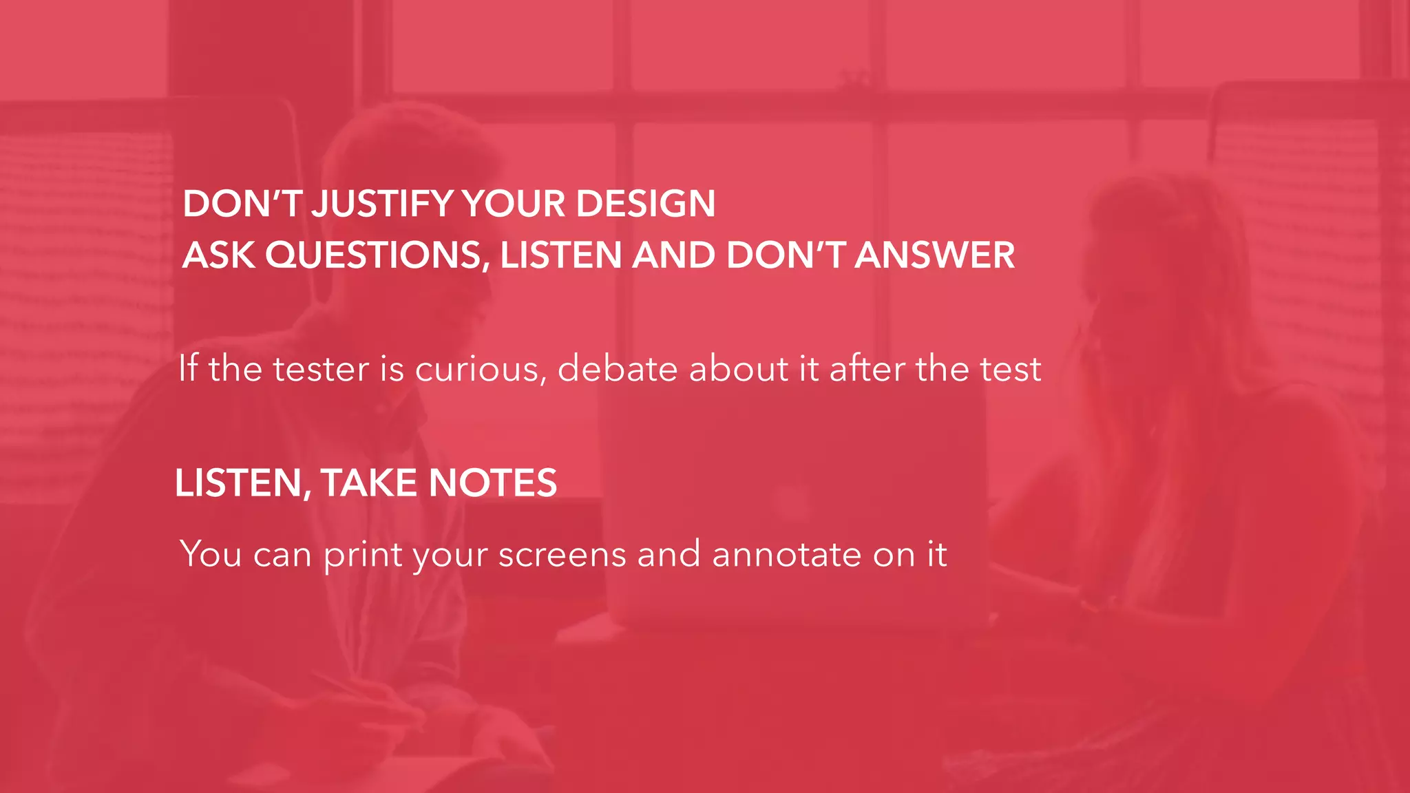 DON’T JUSTIFY YOUR DESIGN
ASK QUESTIONS, LISTEN AND DON’T ANSWER
If the tester is curious, debate about it after the test
LISTEN, TAKE NOTES
You can print your screens and annotate on it
 