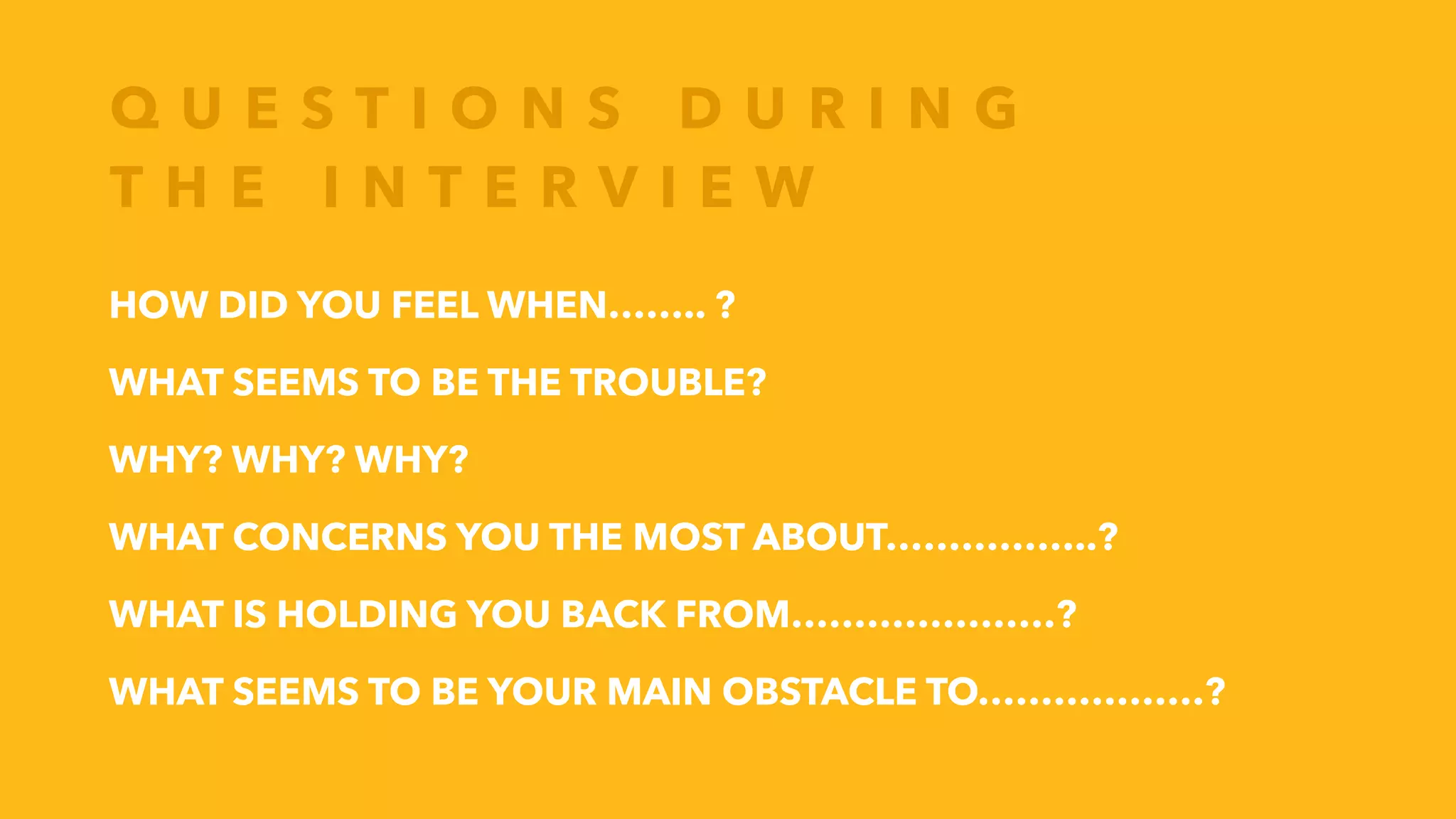 Q U E S T I O N S D U R I N G
T H E I N T E R V I E W
HOW DID YOU FEEL WHEN…….. ?
WHAT SEEMS TO BE THE TROUBLE?
WHY? WHY? WHY?
WHAT CONCERNS YOU THE MOST ABOUT……………..?
WHAT IS HOLDING YOU BACK FROM…………………?
WHAT SEEMS TO BE YOUR MAIN OBSTACLE TO………………?
 