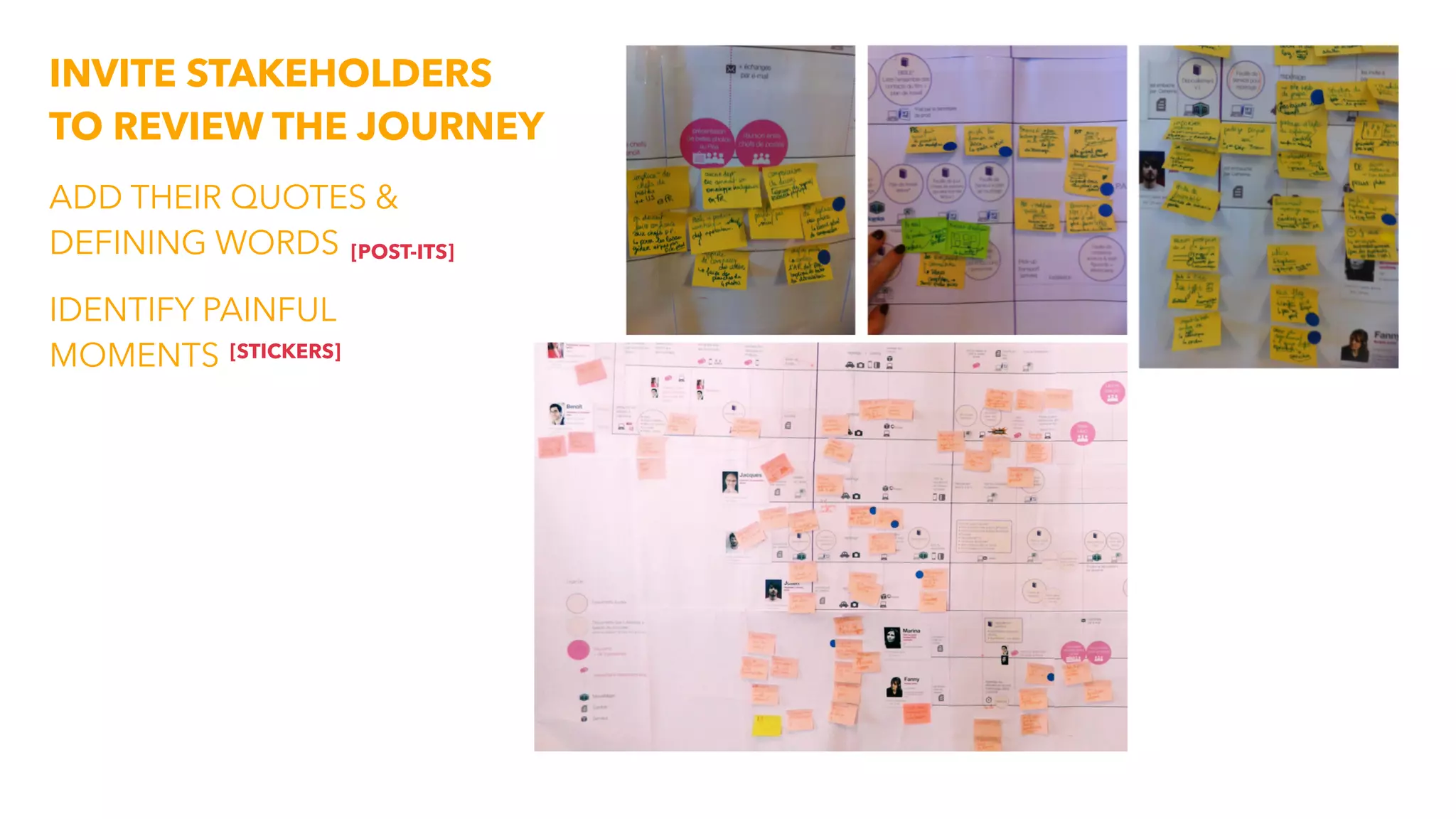 INVITE STAKEHOLDERS
TO REVIEW THE JOURNEY
ADD THEIR QUOTES &
DEFINING WORDS
IDENTIFY PAINFUL
MOMENTS
[POST-ITS]
[STICKERS]
 