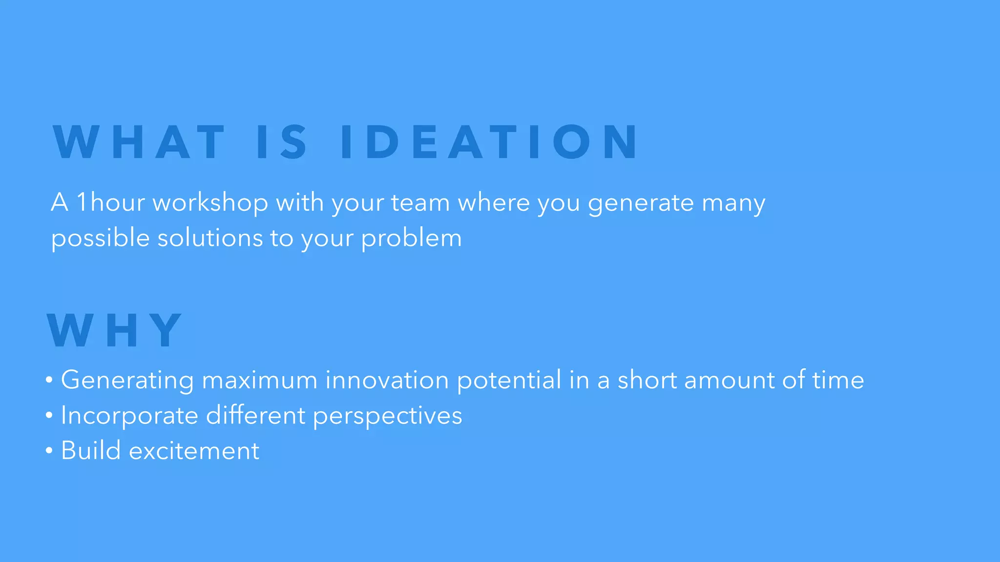 W H A T I S I D E A T I O N
A 1hour workshop with your team where you generate many
possible solutions to your problem
• Generating maximum innovation potential in a short amount of time
• Incorporate different perspectives
• Build excitement
W H Y
 