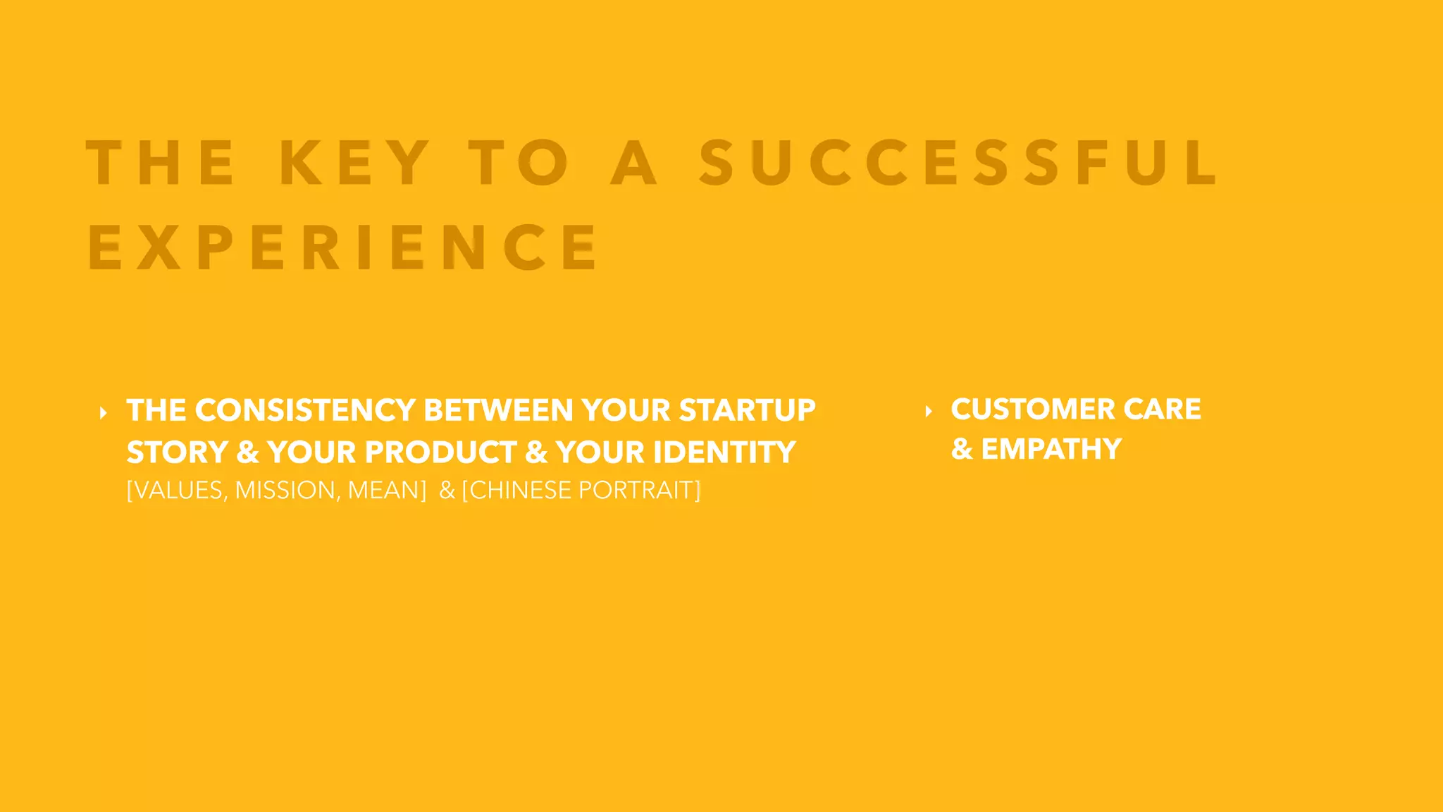 ‣ THE CONSISTENCY BETWEEN YOUR STARTUP
STORY & YOUR PRODUCT & YOUR IDENTITY
[VALUES, MISSION, MEAN] & [CHINESE PORTRAIT]
T H E K E Y T O A S U C C E S S F U L
E X P E R I E N C E
‣ CUSTOMER CARE
& EMPATHY
 