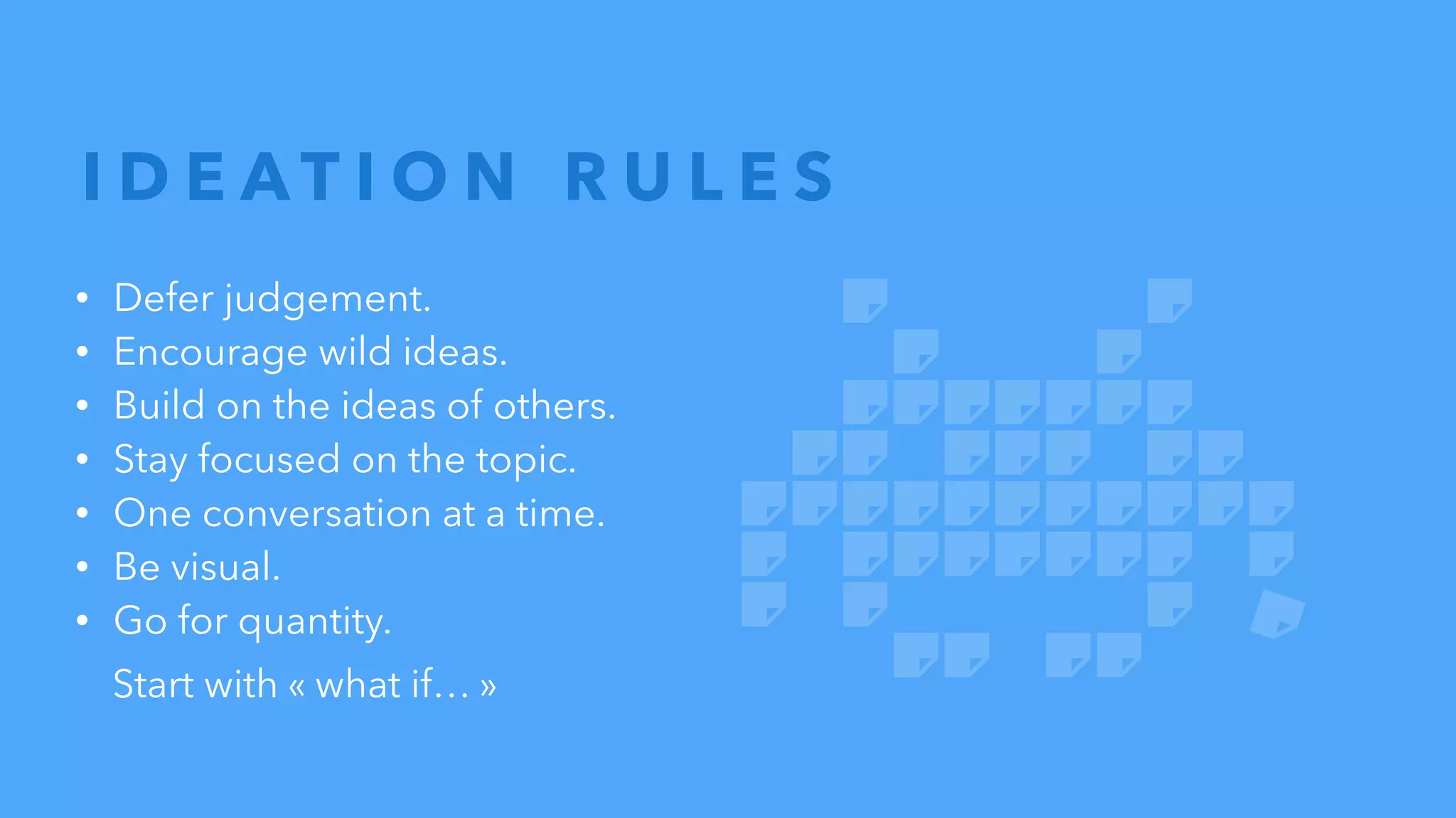 • Defer judgement.
• Encourage wild ideas.
• Build on the ideas of others.
• Stay focused on the topic.
• One conversation at a time.
• Be visual.
• Go for quantity.
Start with « what if… »
I D E A T I O N R U L E S
 