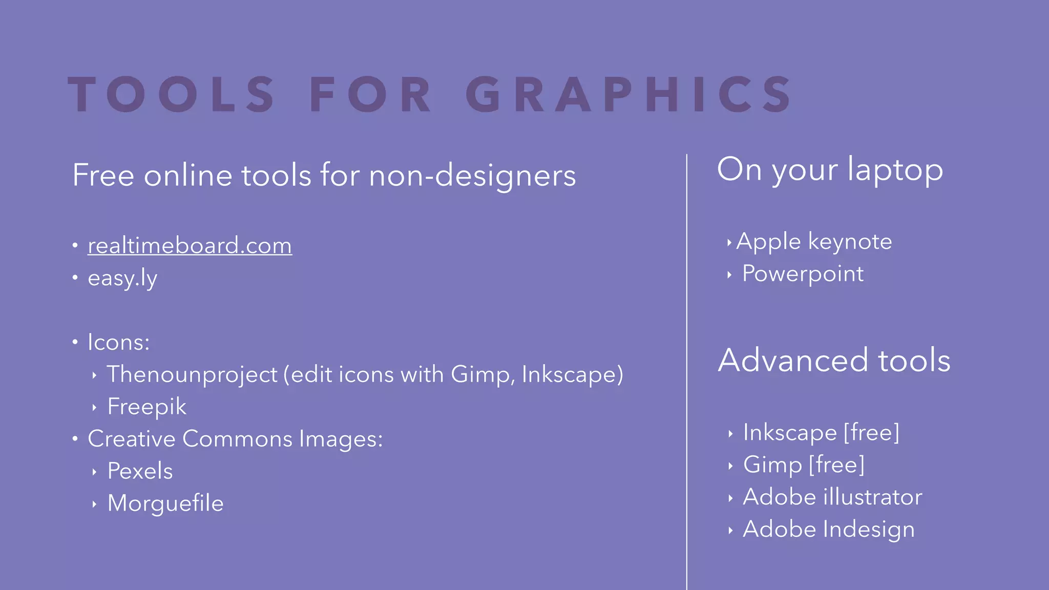 T O O L S F O R G R A P H I C S
On your laptop
‣ Apple keynote
‣ Powerpoint
Free online tools for non-designers
• realtimeboard.com
• easy.ly
• Icons:
‣ Thenounproject (edit icons with Gimp, Inkscape)
‣ Freepik
• Creative Commons Images:
‣ Pexels
‣ Morgueﬁle
Advanced tools
‣ Inkscape [free]
‣ Gimp [free]
‣ Adobe illustrator
‣ Adobe Indesign
 